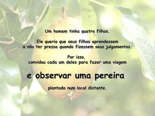 Um homem tinha quatro filhos.Um homem tinha quatro filhos.
Ele queria que seus filhos aprendessemEle queria que seus filhos aprendessem
a não ter pressa quando fizessem seus julgamentos.a não ter pressa quando fizessem seus julgamentos.
Por isso,Por isso,
convidou cada um deles para fazer uma viagemconvidou cada um deles para fazer uma viagem
e observar uma pereirae observar uma pereira
plantada num local distante.plantada num local distante.
 