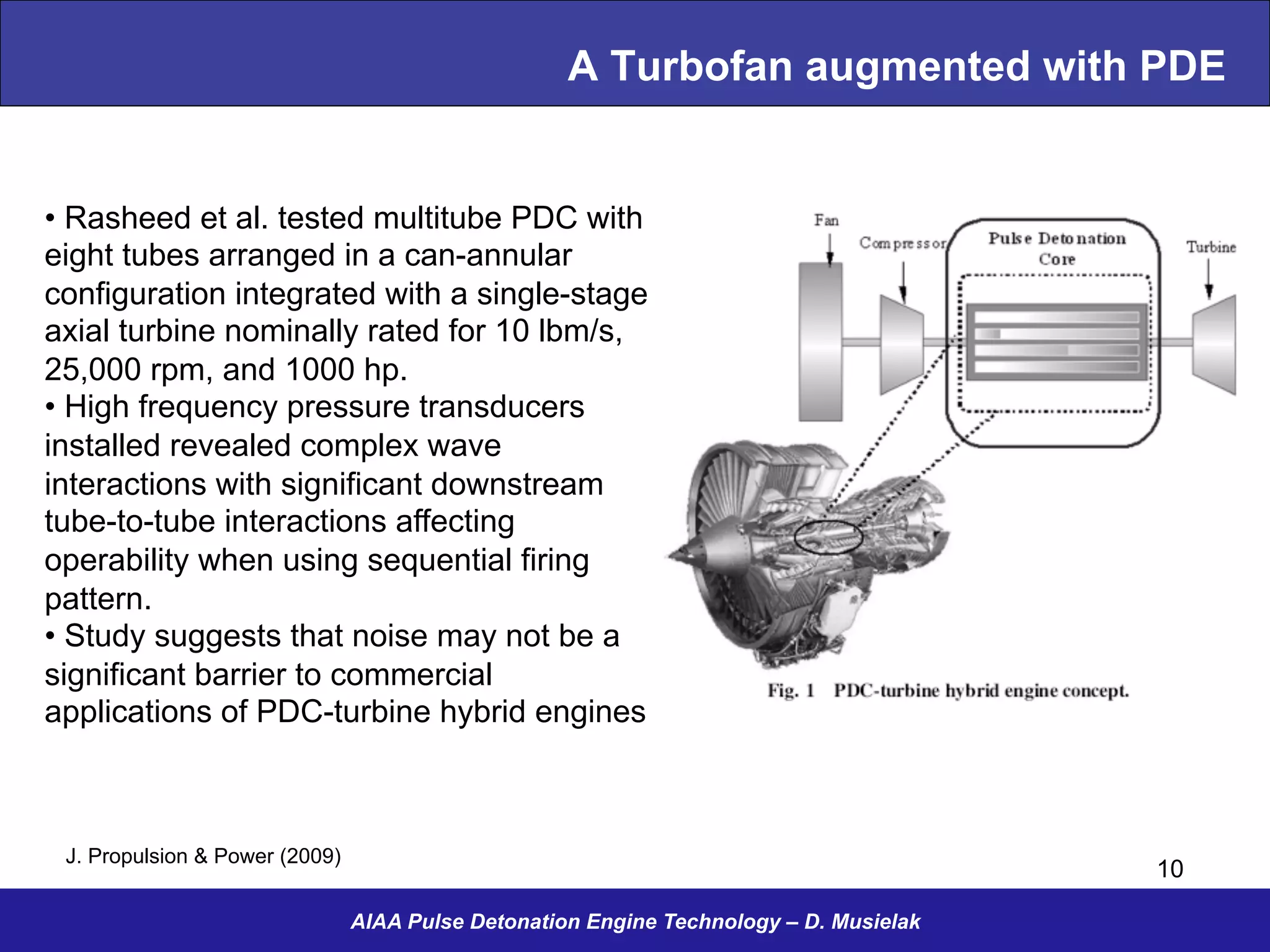 A Turbofan augmented with PDE
AIAA Pulse Detonation Engine Technology – D. Musielak
10
• Rasheed et al. tested multitube PDC with
eight tubes arranged in a can-annular
configuration integrated with a single-stage
axial turbine nominally rated for 10 lbm/s,
25,000 rpm, and 1000 hp.
• High frequency pressure transducers
installed revealed complex wave
interactions with significant downstream
tube-to-tube interactions affecting
operability when using sequential firing
pattern.
• Study suggests that noise may not be a
significant barrier to commercial
applications of PDC-turbine hybrid engines
J. Propulsion & Power (2009)
 