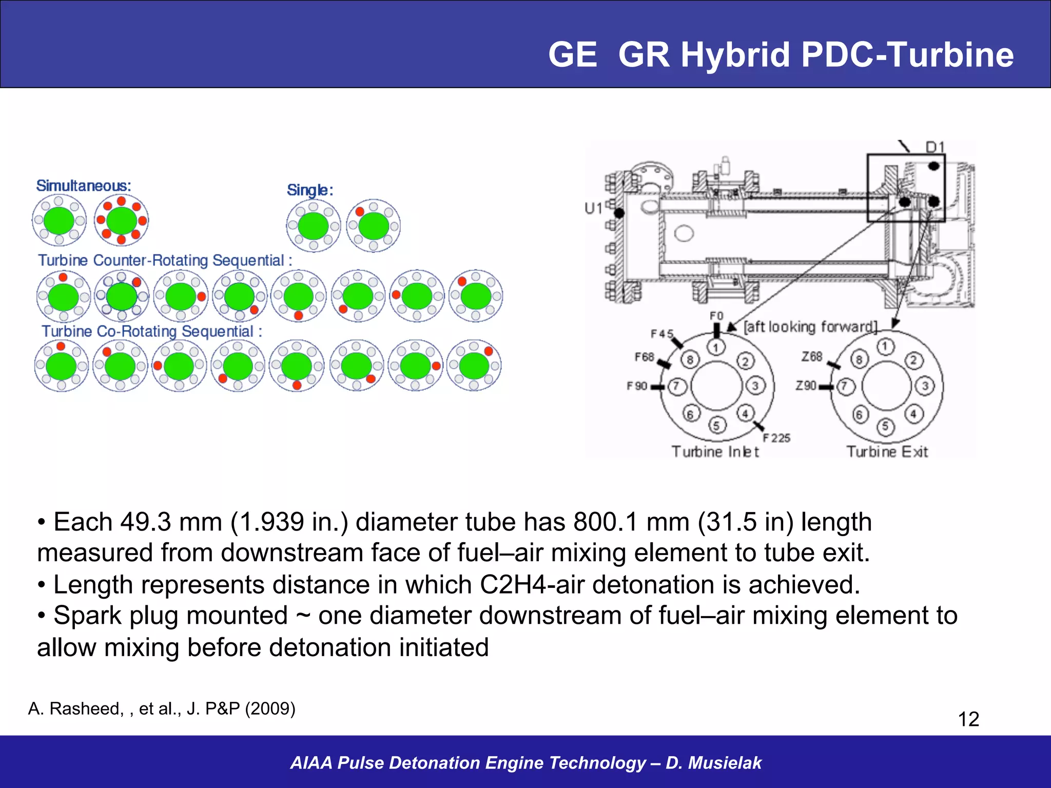 GE GR Hybrid PDC-Turbine
AIAA Pulse Detonation Engine Technology – D. Musielak
A. Rasheed, , et al., J. P&P (2009)
12
• Each 49.3 mm (1.939 in.) diameter tube has 800.1 mm (31.5 in) length
measured from downstream face of fuel–air mixing element to tube exit.
• Length represents distance in which C2H4-air detonation is achieved.
• Spark plug mounted ~ one diameter downstream of fuel–air mixing element to
allow mixing before detonation initiated
 