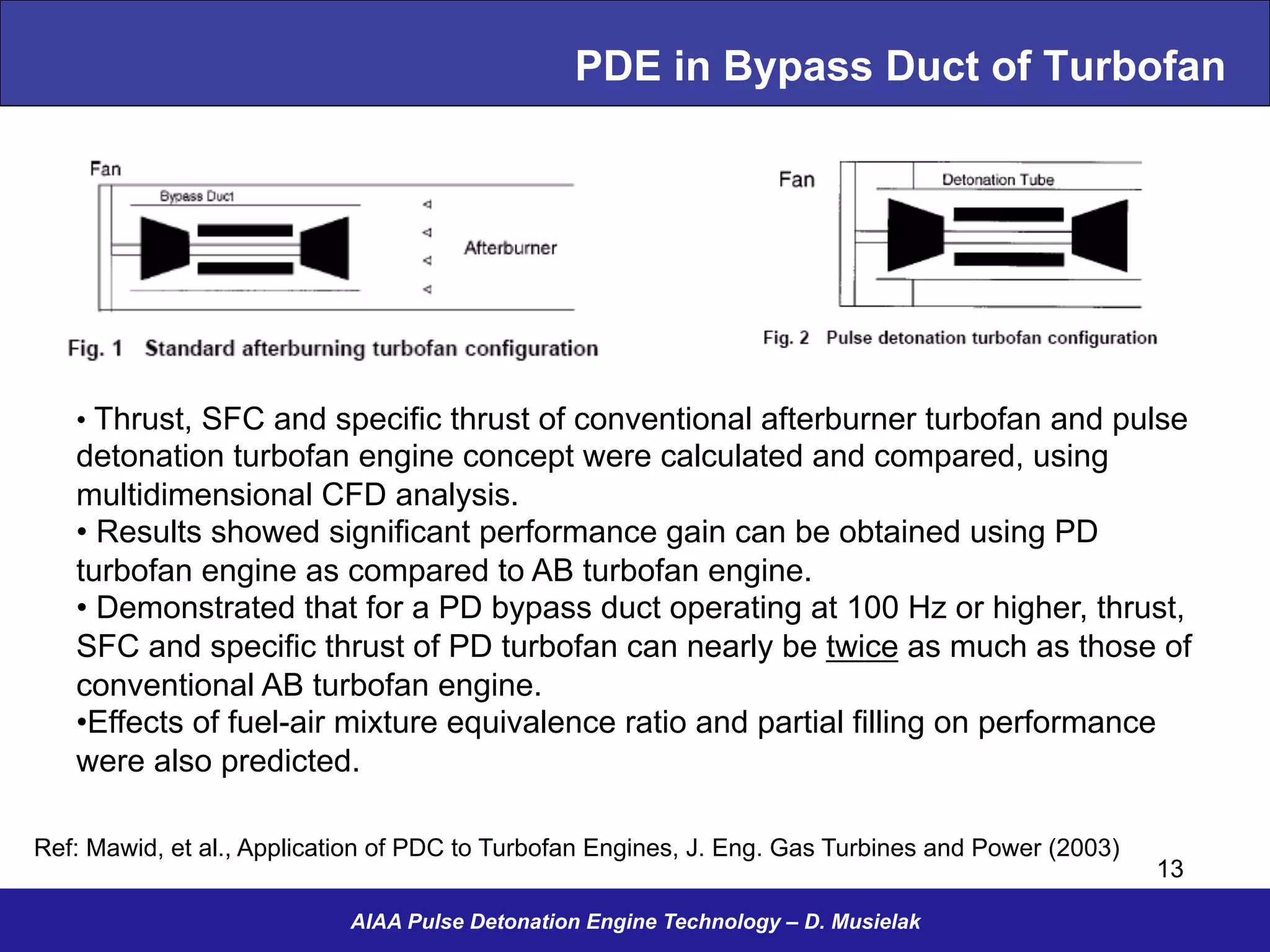 PDE in Bypass Duct of Turbofan
AIAA Pulse Detonation Engine Technology – D. Musielak
Ref: Mawid, et al., Application of PDC to Turbofan Engines, J. Eng. Gas Turbines and Power (2003)
13
• Thrust, SFC and specific thrust of conventional afterburner turbofan and pulse
detonation turbofan engine concept were calculated and compared, using
multidimensional CFD analysis.
• Results showed significant performance gain can be obtained using PD
turbofan engine as compared to AB turbofan engine.
• Demonstrated that for a PD bypass duct operating at 100 Hz or higher, thrust,
SFC and specific thrust of PD turbofan can nearly be twice as much as those of
conventional AB turbofan engine.
• Effects of fuel-air mixture equivalence ratio and partial filling on performance
were also predicted.
 