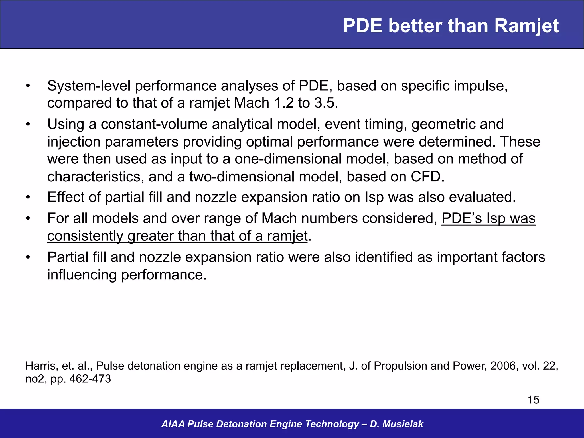 PDE better than Ramjet
•  System-level performance analyses of PDE, based on specific impulse,
compared to that of a ramjet Mach 1.2 to 3.5.
•  Using a constant-volume analytical model, event timing, geometric and
injection parameters providing optimal performance were determined. These
were then used as input to a one-dimensional model, based on method of
characteristics, and a two-dimensional model, based on CFD.
•  Effect of partial fill and nozzle expansion ratio on Isp was also evaluated.
•  For all models and over range of Mach numbers considered, PDE’s Isp was
consistently greater than that of a ramjet.
•  Partial fill and nozzle expansion ratio were also identified as important factors
influencing performance.
AIAA Pulse Detonation Engine Technology – D. Musielak
Harris, et. al., Pulse detonation engine as a ramjet replacement, J. of Propulsion and Power, 2006, vol. 22,
no2, pp. 462-473
15
 