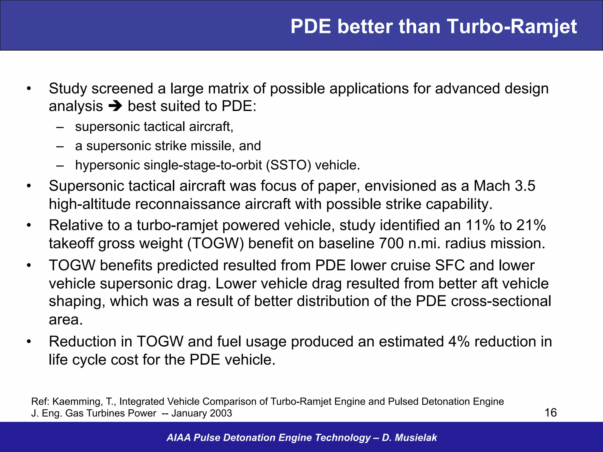 PDE better than Turbo-Ramjet
•  Study screened a large matrix of possible applications for advanced design
analysis è best suited to PDE:
–  supersonic tactical aircraft,
–  a supersonic strike missile, and
–  hypersonic single-stage-to-orbit (SSTO) vehicle.
•  Supersonic tactical aircraft was focus of paper, envisioned as a Mach 3.5
high-altitude reconnaissance aircraft with possible strike capability.
•  Relative to a turbo-ramjet powered vehicle, study identified an 11% to 21%
takeoff gross weight (TOGW) benefit on baseline 700 n.mi. radius mission.
•  TOGW benefits predicted resulted from PDE lower cruise SFC and lower
vehicle supersonic drag. Lower vehicle drag resulted from better aft vehicle
shaping, which was a result of better distribution of the PDE cross-sectional
area.
•  Reduction in TOGW and fuel usage produced an estimated 4% reduction in
life cycle cost for the PDE vehicle.
AIAA Pulse Detonation Engine Technology – D. Musielak
Ref: Kaemming, T., Integrated Vehicle Comparison of Turbo-Ramjet Engine and Pulsed Detonation Engine
J. Eng. Gas Turbines Power -- January 2003 16
 