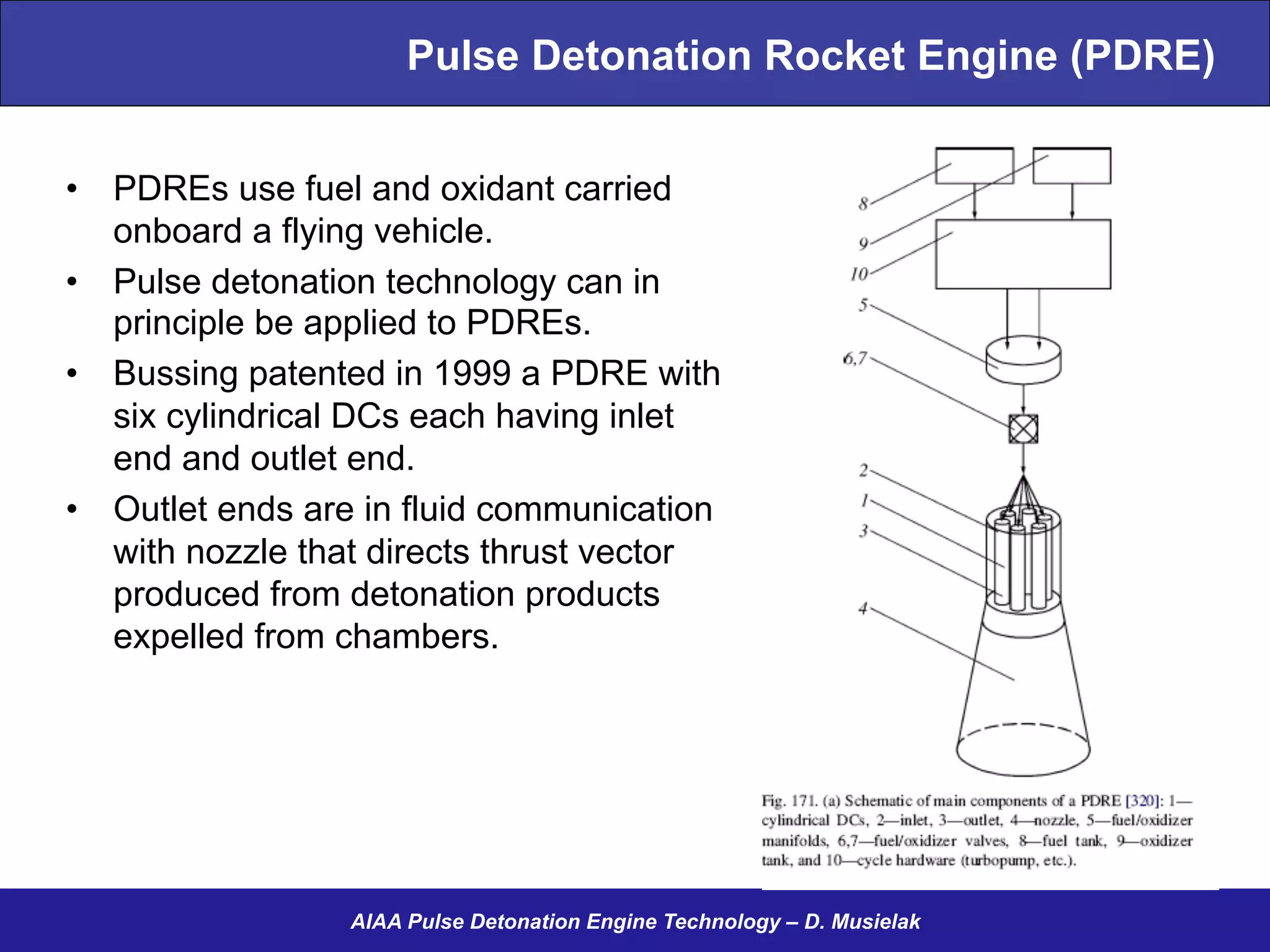Pulse Detonation Rocket Engine (PDRE)
•  PDREs use fuel and oxidant carried
onboard a flying vehicle.
•  Pulse detonation technology can in
principle be applied to PDREs.
•  Bussing patented in 1999 a PDRE with
six cylindrical DCs each having inlet
end and outlet end.
•  Outlet ends are in fluid communication
with nozzle that directs thrust vector
produced from detonation products
expelled from chambers.
AIAA Pulse Detonation Engine Technology – D. Musielak
18
 
