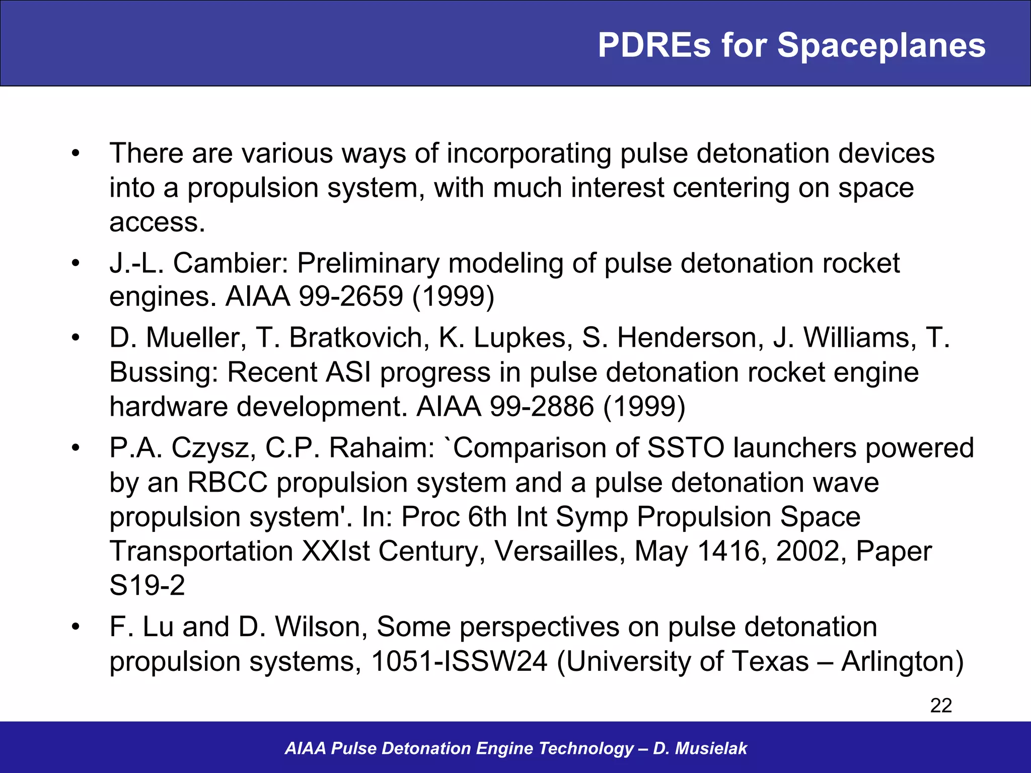 PDREs for Spaceplanes
•  There are various ways of incorporating pulse detonation devices
into a propulsion system, with much interest centering on space
access.
•  J.-L. Cambier: Preliminary modeling of pulse detonation rocket
engines. AIAA 99-2659 (1999)
•  D. Mueller, T. Bratkovich, K. Lupkes, S. Henderson, J. Williams, T.
Bussing: Recent ASI progress in pulse detonation rocket engine
hardware development. AIAA 99-2886 (1999)
•  P.A. Czysz, C.P. Rahaim: `Comparison of SSTO launchers powered
by an RBCC propulsion system and a pulse detonation wave
propulsion system'. In: Proc 6th Int Symp Propulsion Space
Transportation XXIst Century, Versailles, May 1416, 2002, Paper
S19-2
•  F. Lu and D. Wilson, Some perspectives on pulse detonation
propulsion systems, 1051-ISSW24 (University of Texas – Arlington)
AIAA Pulse Detonation Engine Technology – D. Musielak
22
 