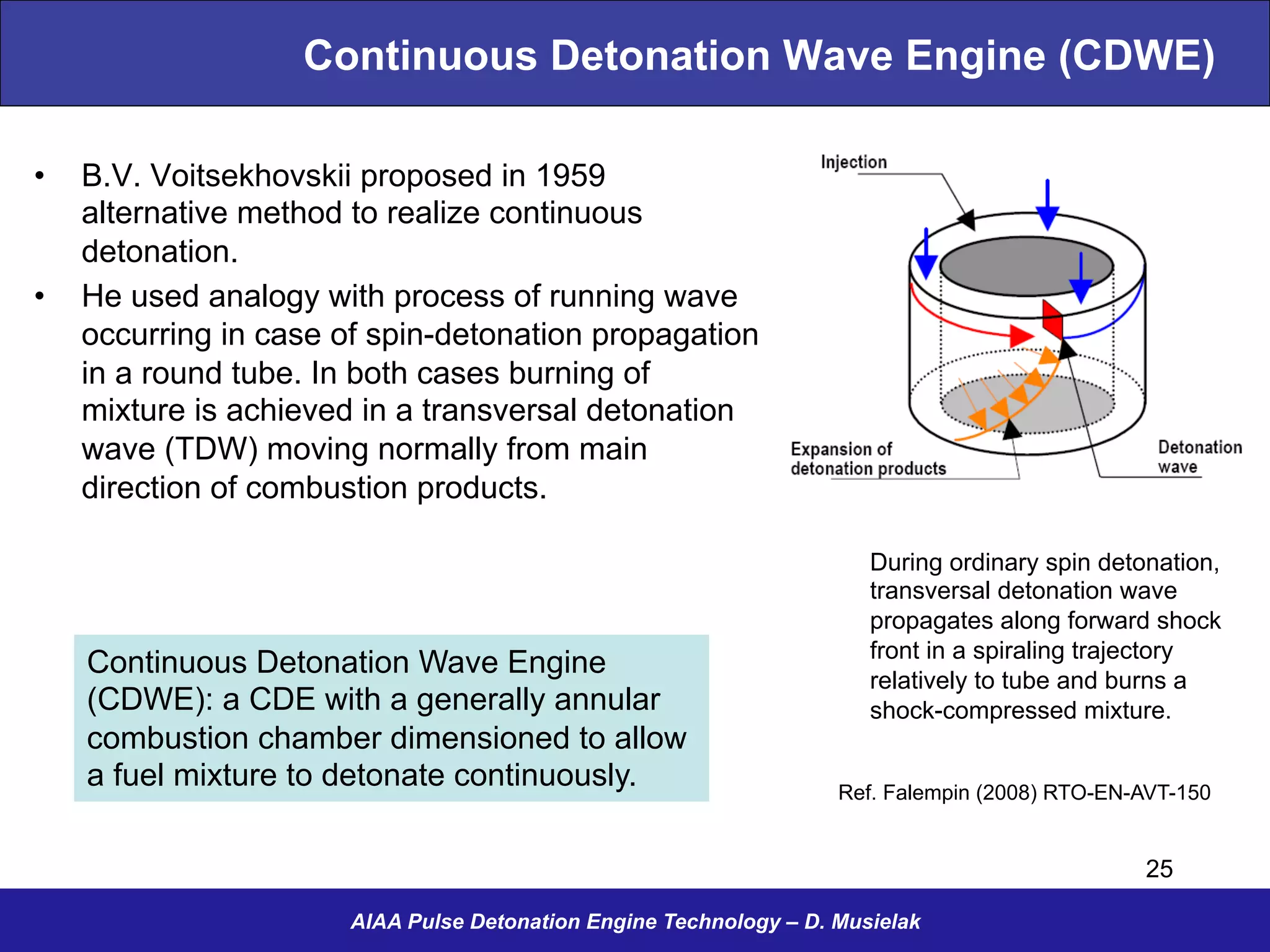Continuous Detonation Wave Engine (CDWE)
•  B.V. Voitsekhovskii proposed in 1959
alternative method to realize continuous
detonation.
•  He used analogy with process of running wave
occurring in case of spin-detonation propagation
in a round tube. In both cases burning of
mixture is achieved in a transversal detonation
wave (TDW) moving normally from main
direction of combustion products.
AIAA Pulse Detonation Engine Technology – D. Musielak
Ref. Falempin (2008) RTO-EN-AVT-150
During ordinary spin detonation,
transversal detonation wave
propagates along forward shock
front in a spiraling trajectory
relatively to tube and burns a
shock-compressed mixture.
25
Continuous Detonation Wave Engine
(CDWE): a CDE with a generally annular
combustion chamber dimensioned to allow
a fuel mixture to detonate continuously.
 