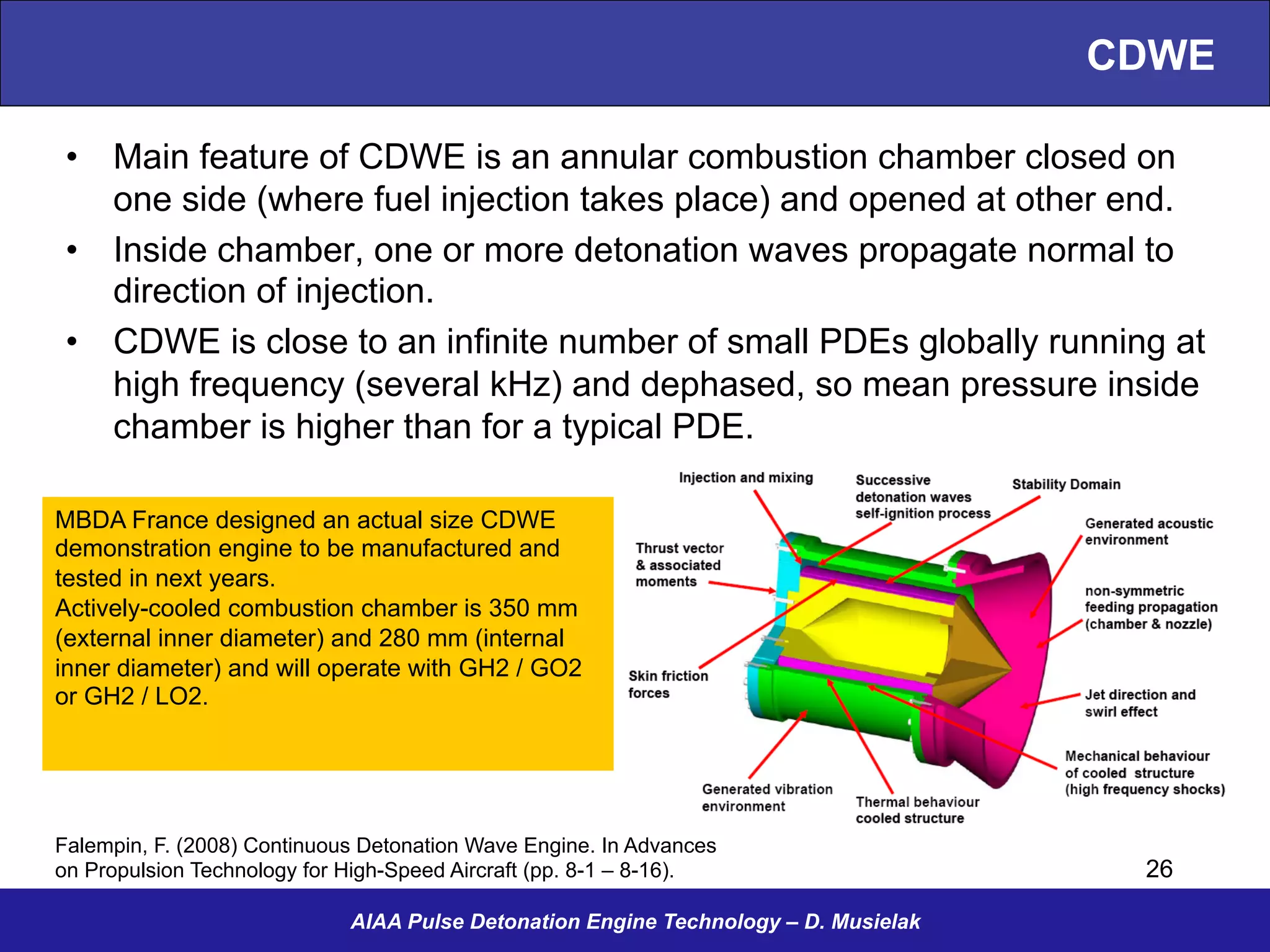 CDWE
•  Main feature of CDWE is an annular combustion chamber closed on
one side (where fuel injection takes place) and opened at other end.
•  Inside chamber, one or more detonation waves propagate normal to
direction of injection.
•  CDWE is close to an infinite number of small PDEs globally running at
high frequency (several kHz) and dephased, so mean pressure inside
chamber is higher than for a typical PDE.
AIAA Pulse Detonation Engine Technology – D. Musielak
Falempin, F. (2008) Continuous Detonation Wave Engine. In Advances
on Propulsion Technology for High-Speed Aircraft (pp. 8-1 – 8-16).
MBDA France designed an actual size CDWE
demonstration engine to be manufactured and
tested in next years.
Actively-cooled combustion chamber is 350 mm
(external inner diameter) and 280 mm (internal
inner diameter) and will operate with GH2 / GO2
or GH2 / LO2.
26
 