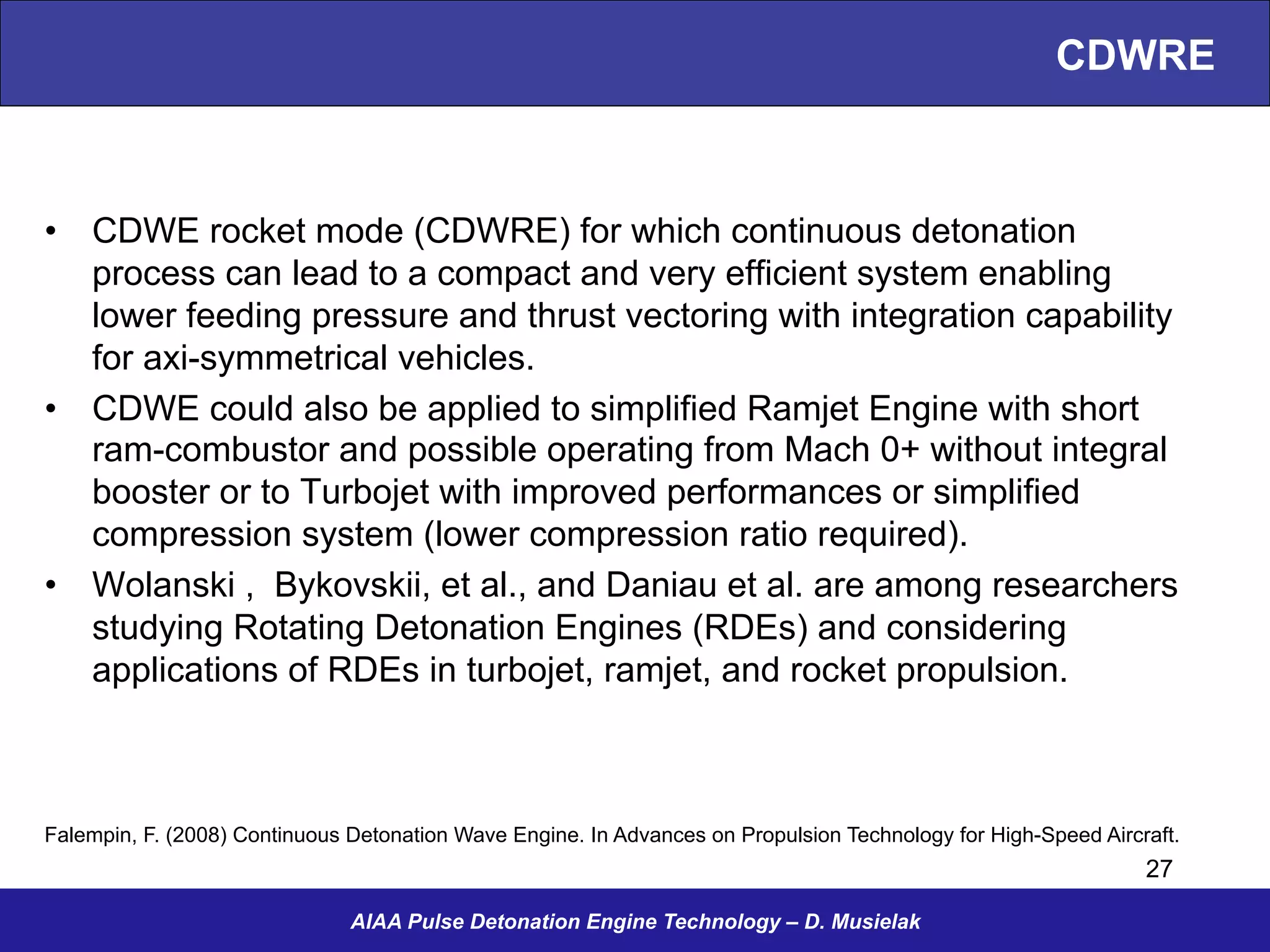 CDWRE
•  CDWE rocket mode (CDWRE) for which continuous detonation
process can lead to a compact and very efficient system enabling
lower feeding pressure and thrust vectoring with integration capability
for axi-symmetrical vehicles.
•  CDWE could also be applied to simplified Ramjet Engine with short
ram-combustor and possible operating from Mach 0+ without integral
booster or to Turbojet with improved performances or simplified
compression system (lower compression ratio required).
•  Wolanski , Bykovskii, et al., and Daniau et al. are among researchers
studying Rotating Detonation Engines (RDEs) and considering
applications of RDEs in turbojet, ramjet, and rocket propulsion.
AIAA Pulse Detonation Engine Technology – D. Musielak
Falempin, F. (2008) Continuous Detonation Wave Engine. In Advances on Propulsion Technology for High-Speed Aircraft.
27
 