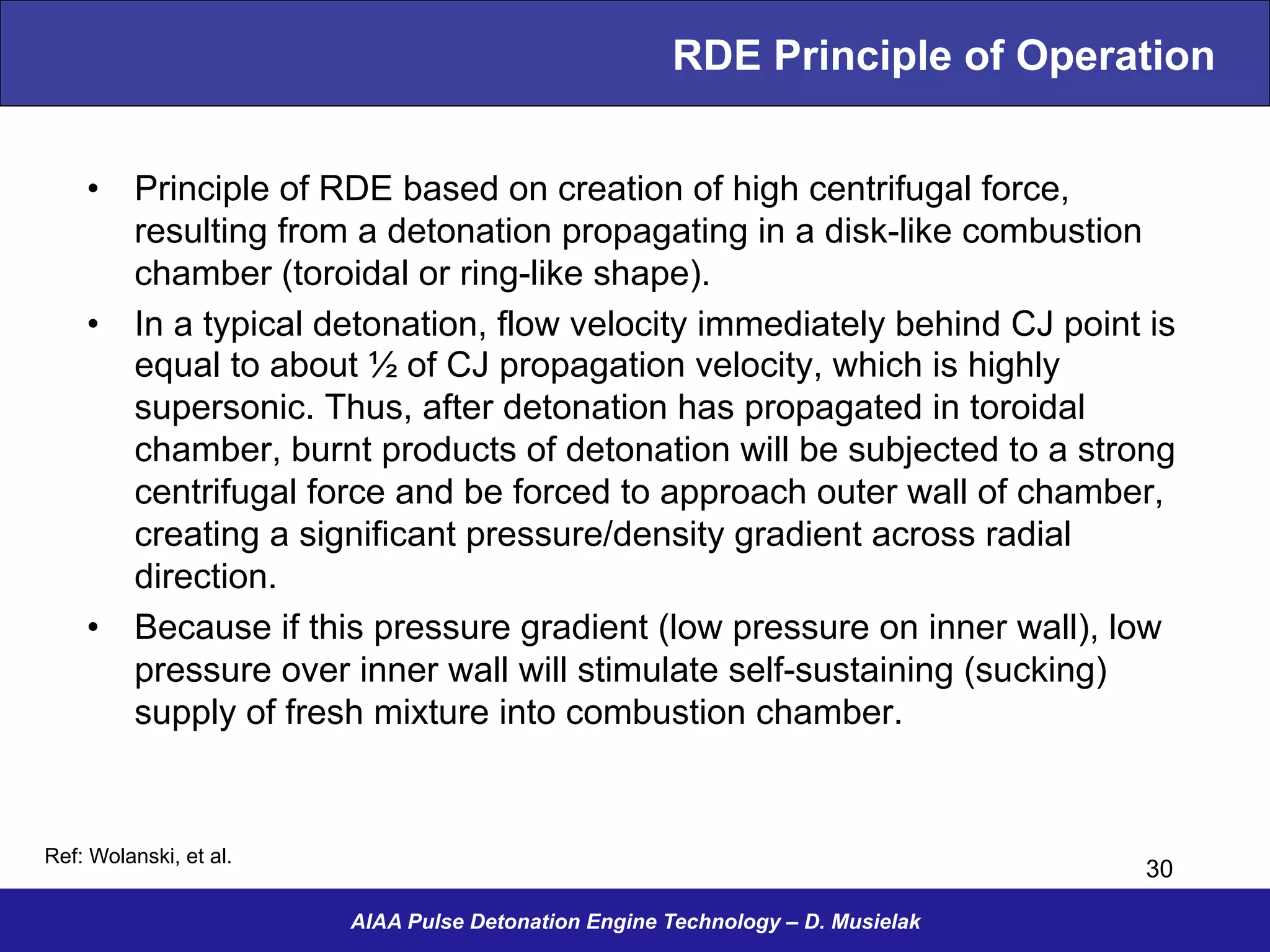 RDE Principle of Operation
•  Principle of RDE based on creation of high centrifugal force,
resulting from a detonation propagating in a disk-like combustion
chamber (toroidal or ring-like shape).
•  In a typical detonation, flow velocity immediately behind CJ point is
equal to about ½ of CJ propagation velocity, which is highly
supersonic. Thus, after detonation has propagated in toroidal
chamber, burnt products of detonation will be subjected to a strong
centrifugal force and be forced to approach outer wall of chamber,
creating a significant pressure/density gradient across radial
direction.
•  Because if this pressure gradient (low pressure on inner wall), low
pressure over inner wall will stimulate self-sustaining (sucking)
supply of fresh mixture into combustion chamber.
AIAA Pulse Detonation Engine Technology – D. Musielak
30
Ref: Wolanski, et al.
 