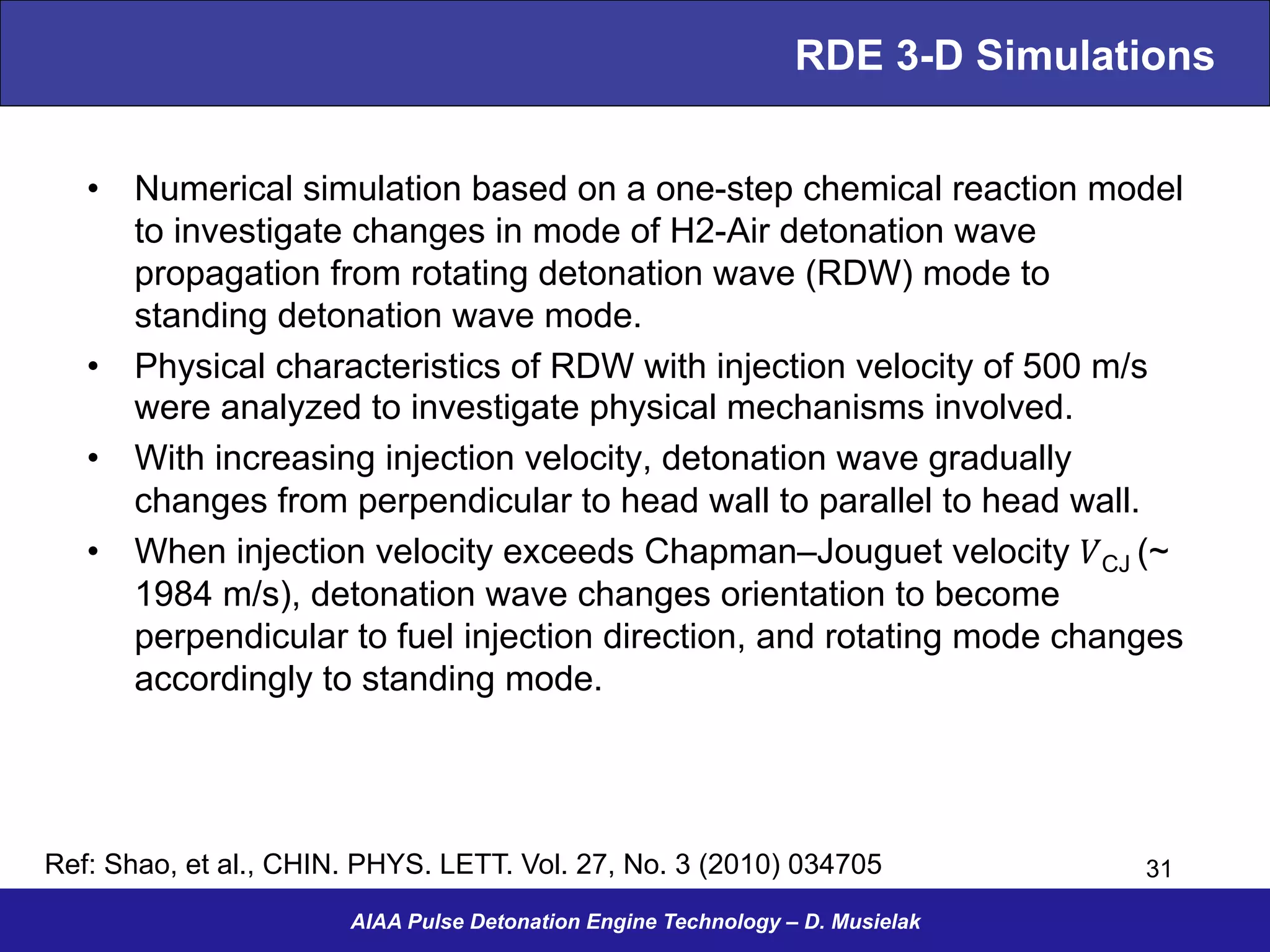 RDE 3-D Simulations
•  Numerical simulation based on a one-step chemical reaction model
to investigate changes in mode of H2-Air detonation wave
propagation from rotating detonation wave (RDW) mode to
standing detonation wave mode.
•  Physical characteristics of RDW with injection velocity of 500 m/s
were analyzed to investigate physical mechanisms involved.
•  With increasing injection velocity, detonation wave gradually
changes from perpendicular to head wall to parallel to head wall.
•  When injection velocity exceeds Chapman–Jouguet velocity 𝑉CJ (~
1984 m/s), detonation wave changes orientation to become
perpendicular to fuel injection direction, and rotating mode changes
accordingly to standing mode.
AIAA Pulse Detonation Engine Technology – D. Musielak
31Ref: Shao, et al., CHIN. PHYS. LETT. Vol. 27, No. 3 (2010) 034705
 
