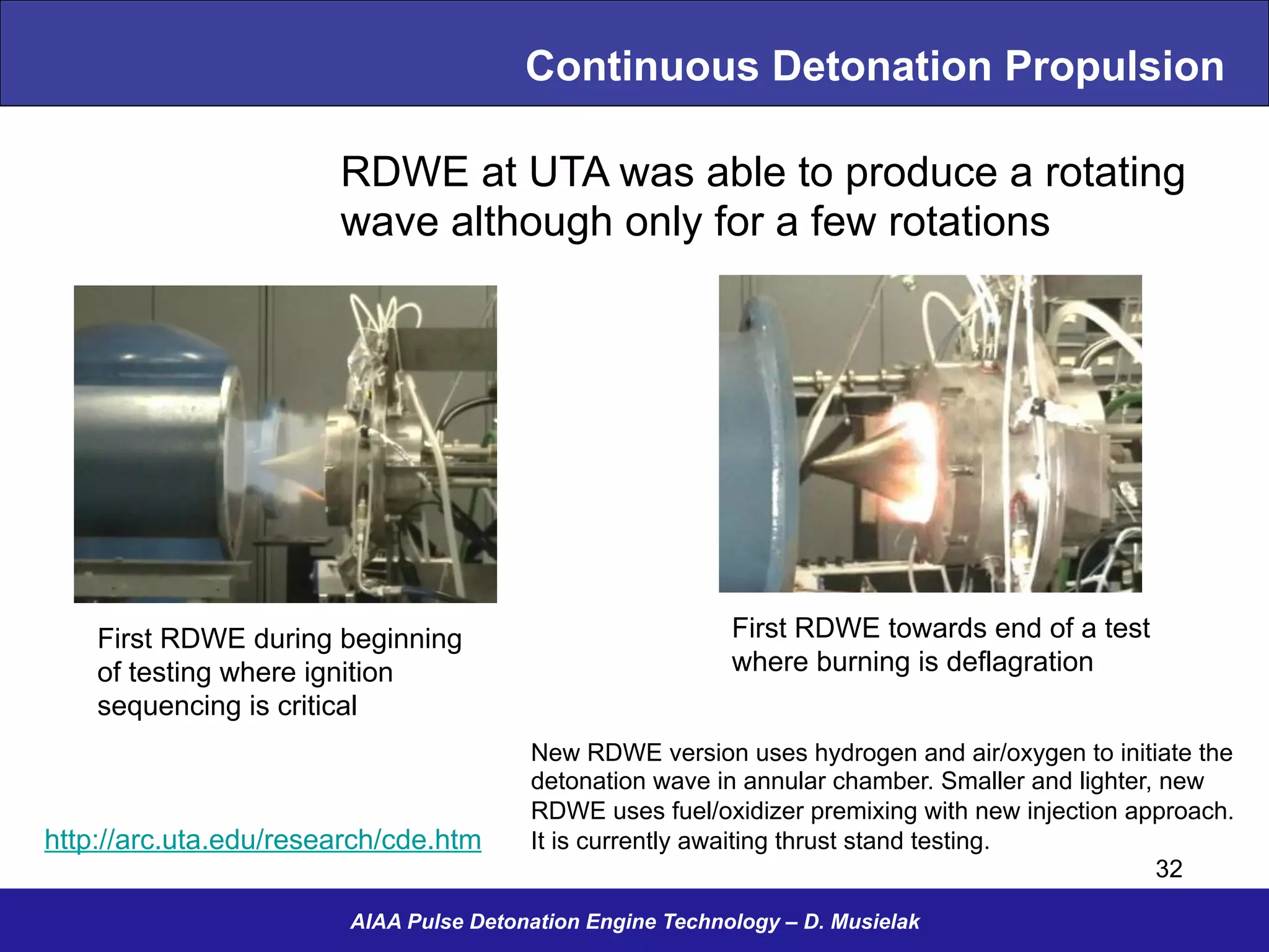 Continuous Detonation Propulsion
http://arc.uta.edu/research/cde.htm
First RDWE during beginning
of testing where ignition
sequencing is critical
First RDWE towards end of a test
where burning is deflagration
RDWE at UTA was able to produce a rotating
wave although only for a few rotations
New RDWE version uses hydrogen and air/oxygen to initiate the
detonation wave in annular chamber. Smaller and lighter, new
RDWE uses fuel/oxidizer premixing with new injection approach.
It is currently awaiting thrust stand testing.
AIAA Pulse Detonation Engine Technology – D. Musielak
32
 