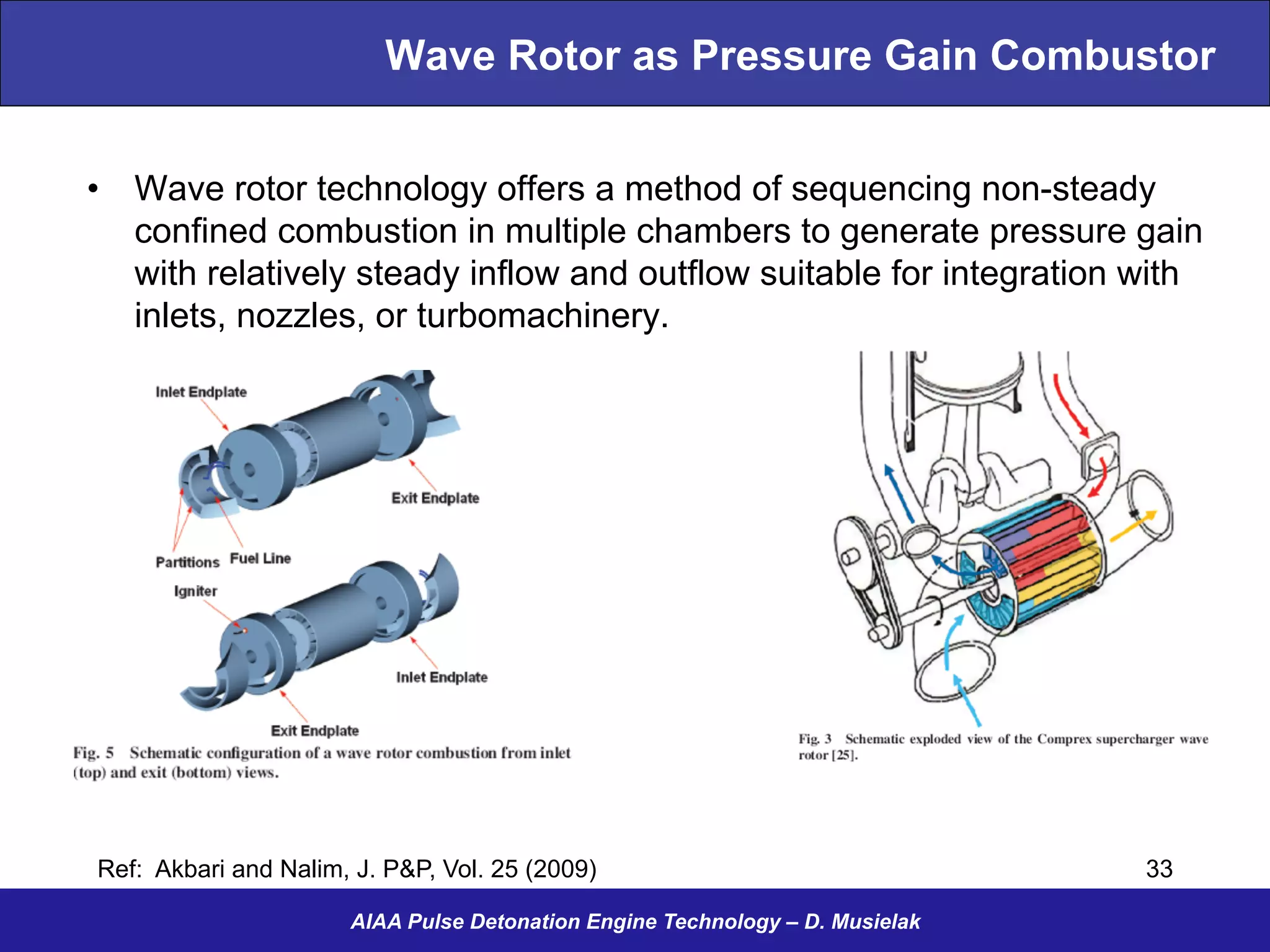 Wave Rotor as Pressure Gain Combustor
•  Wave rotor technology offers a method of sequencing non-steady
confined combustion in multiple chambers to generate pressure gain
with relatively steady inflow and outflow suitable for integration with
inlets, nozzles, or turbomachinery.
AIAA Pulse Detonation Engine Technology – D. Musielak
Ref: Akbari and Nalim, J. P&P, Vol. 25 (2009) 33
 