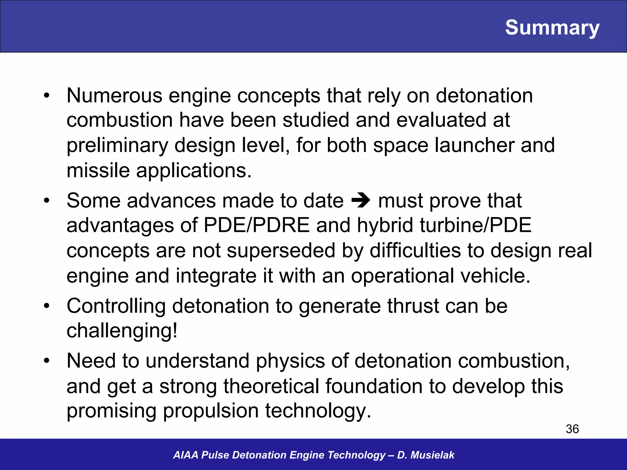 Summary
•  Numerous engine concepts that rely on detonation
combustion have been studied and evaluated at
preliminary design level, for both space launcher and
missile applications.
•  Some advances made to date è must prove that
advantages of PDE/PDRE and hybrid turbine/PDE
concepts are not superseded by difficulties to design real
engine and integrate it with an operational vehicle.
•  Controlling detonation to generate thrust can be
challenging!
•  Need to understand physics of detonation combustion,
and get a strong theoretical foundation to develop this
promising propulsion technology.
AIAA Pulse Detonation Engine Technology – D. Musielak
36
 