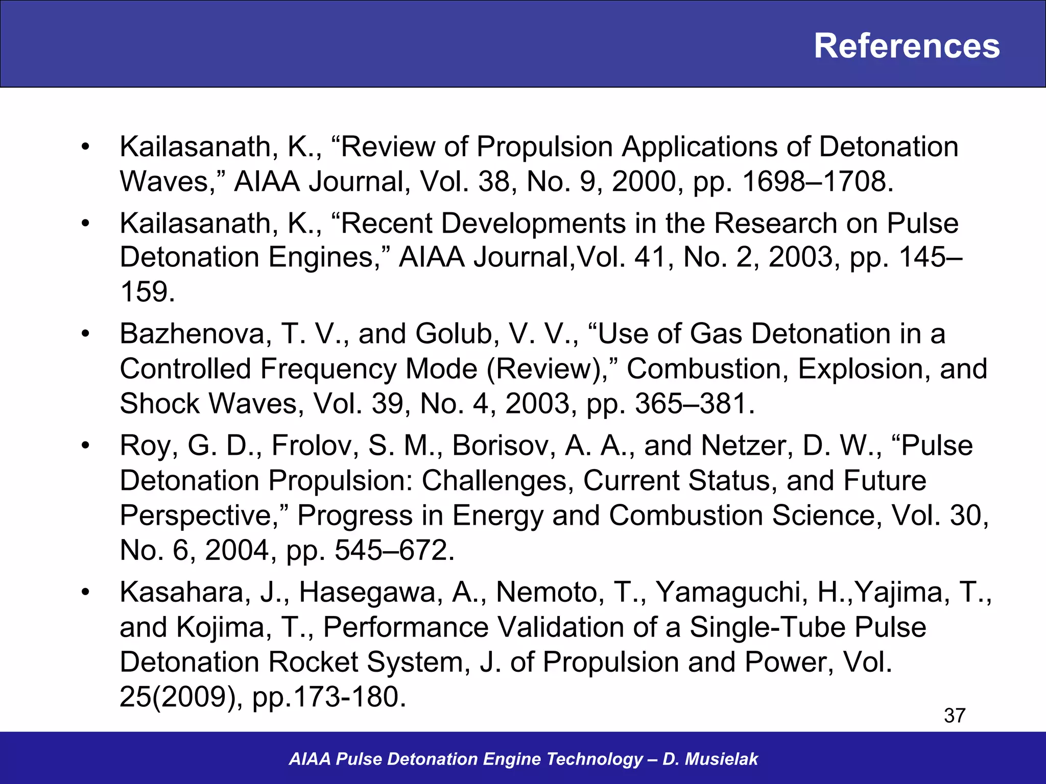 References
•  Kailasanath, K., “Review of Propulsion Applications of Detonation
Waves,” AIAA Journal, Vol. 38, No. 9, 2000, pp. 1698–1708.
•  Kailasanath, K., “Recent Developments in the Research on Pulse
Detonation Engines,” AIAA Journal,Vol. 41, No. 2, 2003, pp. 145–
159.
•  Bazhenova, T. V., and Golub, V. V., “Use of Gas Detonation in a
Controlled Frequency Mode (Review),” Combustion, Explosion, and
Shock Waves, Vol. 39, No. 4, 2003, pp. 365–381.
•  Roy, G. D., Frolov, S. M., Borisov, A. A., and Netzer, D. W., “Pulse
Detonation Propulsion: Challenges, Current Status, and Future
Perspective,” Progress in Energy and Combustion Science, Vol. 30,
No. 6, 2004, pp. 545–672.
•  Kasahara, J., Hasegawa, A., Nemoto, T., Yamaguchi, H.,Yajima, T.,
and Kojima, T., Performance Validation of a Single-Tube Pulse
Detonation Rocket System, J. of Propulsion and Power, Vol.
25(2009), pp.173-180.
AIAA Pulse Detonation Engine Technology – D. Musielak
37
 