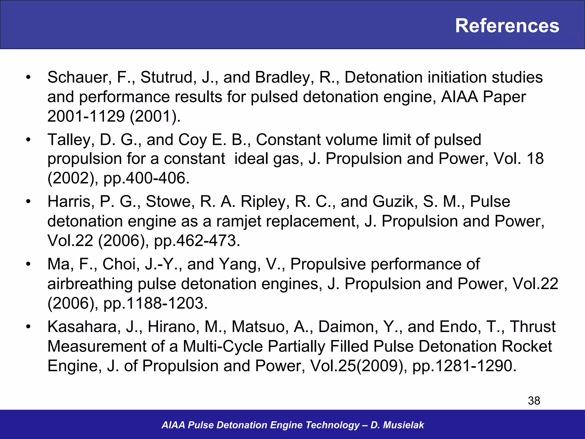 References
•  Schauer, F., Stutrud, J., and Bradley, R., Detonation initiation studies
and performance results for pulsed detonation engine, AIAA Paper
2001-1129 (2001).
•  Talley, D. G., and Coy E. B., Constant volume limit of pulsed
propulsion for a constant ideal gas, J. Propulsion and Power, Vol. 18
(2002), pp.400-406.
•  Harris, P. G., Stowe, R. A. Ripley, R. C., and Guzik, S. M., Pulse
detonation engine as a ramjet replacement, J. Propulsion and Power,
Vol.22 (2006), pp.462-473.
•  Ma, F., Choi, J.-Y., and Yang, V., Propulsive performance of
airbreathing pulse detonation engines, J. Propulsion and Power, Vol.22
(2006), pp.1188-1203.
•  Kasahara, J., Hirano, M., Matsuo, A., Daimon, Y., and Endo, T., Thrust
Measurement of a Multi-Cycle Partially Filled Pulse Detonation Rocket
Engine, J. of Propulsion and Power, Vol.25(2009), pp.1281-1290.
AIAA Pulse Detonation Engine Technology – D. Musielak
38
 