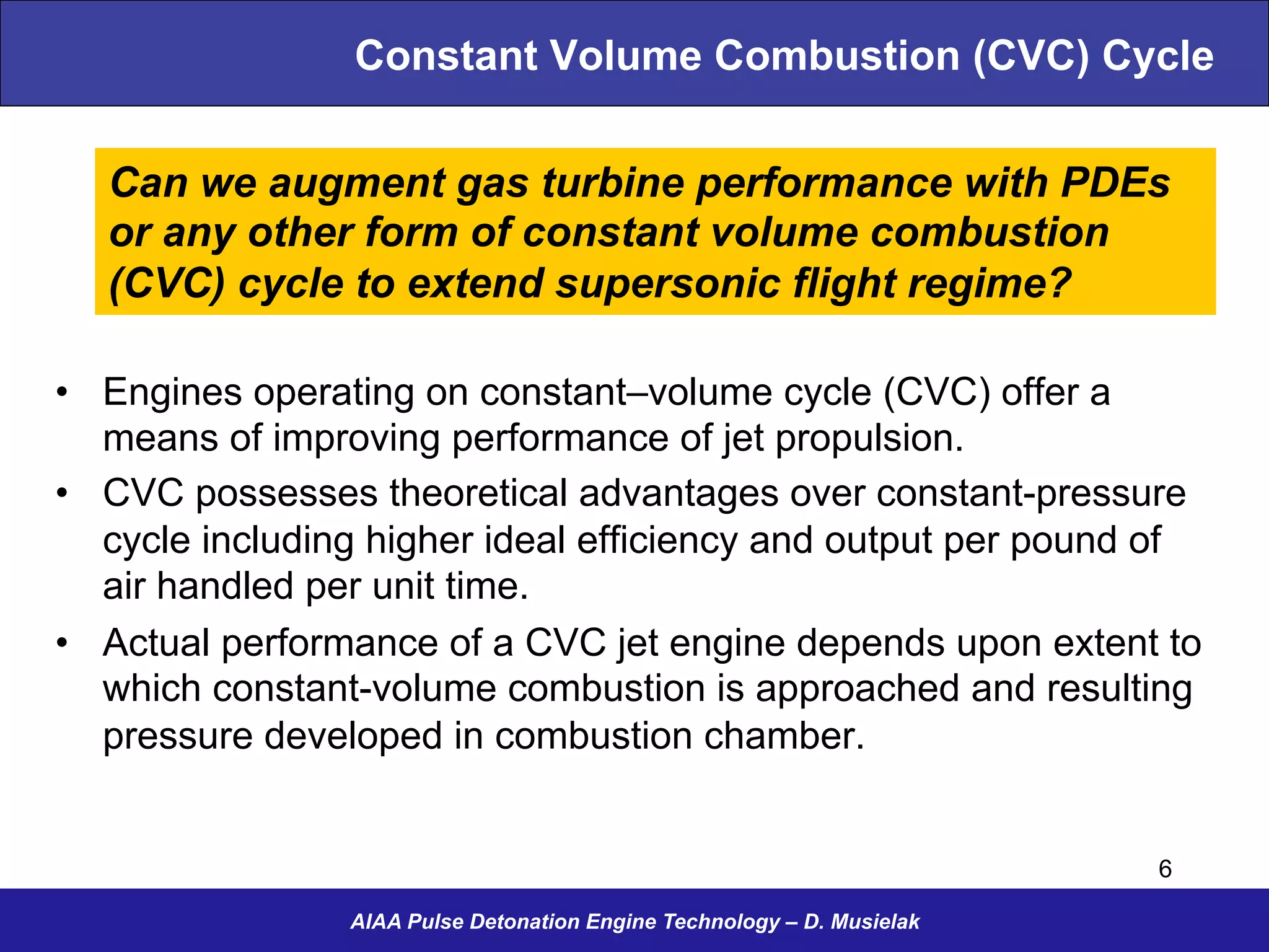 AIAA Pulse Detonation Engine Technology – D. Musielak
Constant Volume Combustion (CVC) Cycle
•  Engines operating on constant–volume cycle (CVC) offer a
means of improving performance of jet propulsion.
•  CVC possesses theoretical advantages over constant-pressure
cycle including higher ideal efficiency and output per pound of
air handled per unit time.
•  Actual performance of a CVC jet engine depends upon extent to
which constant-volume combustion is approached and resulting
pressure developed in combustion chamber.
Can we augment gas turbine performance with PDEs
or any other form of constant volume combustion
(CVC) cycle to extend supersonic flight regime?
6
 