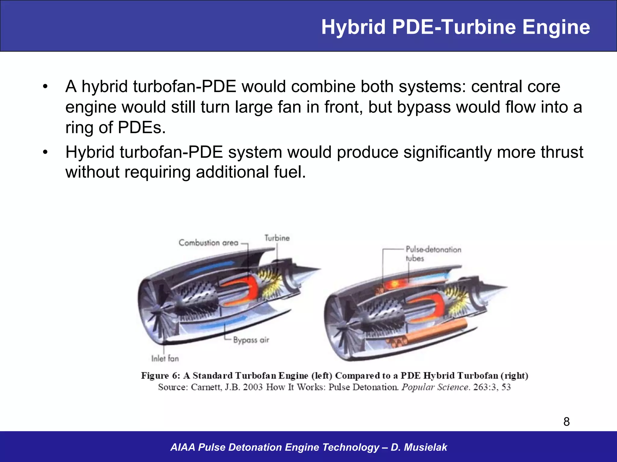 Hybrid PDE-Turbine Engine
•  A hybrid turbofan-PDE would combine both systems: central core
engine would still turn large fan in front, but bypass would flow into a
ring of PDEs.
•  Hybrid turbofan-PDE system would produce significantly more thrust
without requiring additional fuel.
AIAA Pulse Detonation Engine Technology – D. Musielak
8
 
