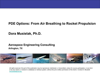 PDE Options: From Air Breathing to Rocket Propulsion
Aerospace Engineering Consulting
Arlington, TX
Dora Musielak, Ph.D.
All rights reserved. No part of this publication may be reproduced, distributed, or transmitted, unless for course participation, in any form
or by any means, or stored in a database or retrieval system, without the prior written permission of the Author. Contact D. Musielak
dmusielak@uta.edu
 