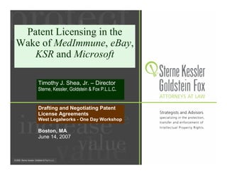 Patent Licensing in the
Wake of MedImmune, eBay,
   KSR and Microsoft

    Timothy J. Shea, Jr. – Director
    Sterne, Kessler, Goldstein & Fox P.L.L.C.


    Drafting and Negotiating Patent
    License Agreements
    West Legalworks - One Day Workshop

    Boston, MA
    June 14, 2007
 