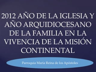 2012 AÑO DE LA IGLESIA Y
 AÑO ARQUIDIOCESANO
  DE LA FAMILIA EN LA
 VIVENCIA DE LA MISIÓN
      CONTINENTAL
     Parroquia María Reina de los Apóstoles
 