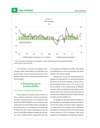 8       Puntos de Referencia                                                                           www.cepchile.cl




                                                     Gráfico 2
                                                   PIB Trimestral
                                                         (%)




* Tasa de variación anualizada de los promedios móviles trimestrales de la serie desestacionalizada.
Fuente: Banco Central de Chile.



     En contraste, en EE.UU, los riesgos al cre-               la Compilación de Referencia 2003), esto debido
cimiento están balanceados (el crecimiento nos                 principalmente a la mayor ponderación del sector
puede seguir dando sorpresas positivas, pero                   minero en las nuevas cuentas.
también puede perder fuerza por los efectos de la                   Después de una brusca desaceleración re-
crisis europea).                                               gistrada a lo largo del 2011, la economía recuperó
                                                               dinamismo en el cuarto trimestre al crecer 8,2% a
           3. Perspectivas para la                             tasa anualizada (5,6% en Q1, 4,1% en Q2 y 1,4%
              Economía Chilena                                 en Q3, Gráfico 2). En lo más reciente, el IMACEC
                                                               de marzo volvió a sorprender positivamente al mer-
3.1 	 Evolución reciente del escenario macro
                                                               cado al crecer 5,2% anual. Con esta información, el
     Días después de nuestra última reunión, el                crecimiento anualizado del primer trimestre del año
Banco Central publicó las nuevas Cuentas Na-                   se estima en 5,5% (Gráfico 3).
cionales correspondientes a la Compilación de                       En paralelo, la demanda interna mantiene un
Referencia 2008 (CR2008), la que introdujo varias              alto dinamismo en el trimestre terminado en Marzo.
correcciones al nivel del PIB nominal, a las tasas de          Si bien las ventas minoristas reales registraron
crecimiento real y a su composición. En particular,            una disminución en la variación anual en Marzo, la
el PIB del año 2011 habría alcanzado una cifra en              velocidad de crecimiento del primer trimestre sigue
torno a los 250.000 millones de dólares de ese año.            siendo superior al 10% anualizado. Este fuerte
Con todo, el PIB en el 2011 creció 6,0% (6,3% en               dinamismo es impulsado por la baja tasa de desem-
 