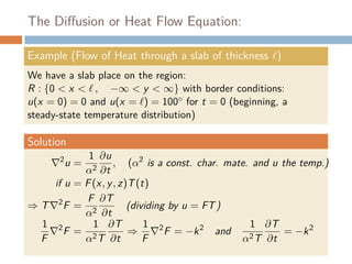 The Diﬀusion or Heat Flow Equation:
Example (Flow of Heat through a slab of thickness )
We have a slab place on the region:
R : {0 < x < , −∞ < y < ∞} with border conditions:
u(x = 0) = 0 and u(x = ) = 100◦ for t = 0 (beginning, a
steady-state temperature distribution)
Solution
2
u =
1
α2
∂u
∂t
, (α2
is a const. char. mate. and u the temp.)
if u = F(x, y, z)T(t)
⇒ T 2
F =
F
α2
∂T
∂t
(dividing by u = FT)
1
F
2
F =
1
α2T
∂T
∂t
⇒
1
F
2
F = −k2
and
1
α2T
∂T
∂t
= −k2
 