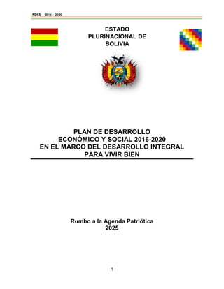1
ESTADO
PLURINACIONAL DE
BOLIVIA
PLAN DE DESARROLLO
ECONÓMICO Y SOCIAL 2016-2020
EN EL MARCO DEL DESARROLLO INTEGRAL
PARA VIVIR BIEN
Rumbo a la Agenda Patriótica
2025
 