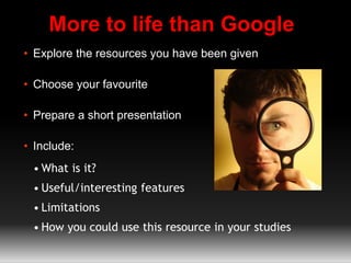 More to life than Google
• Explore the resources you have been given
• Choose your favourite
• Prepare a short presentation
• Include:
• What is it?
• Useful/interesting features
• Limitations
• How you could use this resource in your studies
 