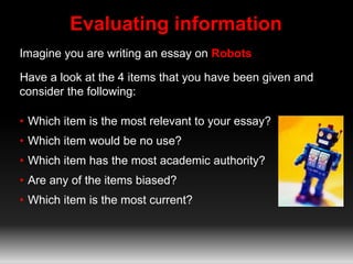 Evaluating information
Imagine you are writing an essay on Robots
Have a look at the 4 items that you have been given and
consider the following:
• Which item is the most relevant to your essay?
• Which item would be no use?
• Which item has the most academic authority?
• Are any of the items biased?
• Which item is the most current?
 