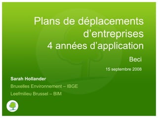 Plans de déplacements
                    d’entreprises
                  4 années d’application
                                            Beci
                                 15 septembre 2008

Sarah Hollander
Bruxelles Environnement – IBGE
Leefmilieu Brussel – BIM