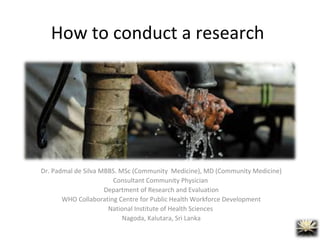 How to conduct a research
Dr. Padmal de Silva MBBS. MSc (Community Medicine), MD (Community Medicine)
Consultant Community Physician
Department of Research and Evaluation
WHO Collaborating Centre for Public Health Workforce Development
National Institute of Health Sciences
Nagoda, Kalutara, Sri Lanka
 