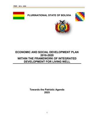 1
PLURINATIONAL STATE OF BOLIVIA
ECONOMIC AND SOCIAL DEVELOPMENT PLAN
2016-2020
WITHIN THE FRAMEWORK OF INTEGRATED
DEVELOPMENT FOR LIVING WELL
Towards the Patriotic Agenda
2025
 
