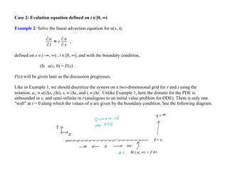 Case 2: Evolution equation defined on t ∈[0, ∞)
Example 2: Solve the linear advection equation for u(x, t),
∂u
∂t
= c
∂ u
∂ x
,
defined on x ∈(−∞, ∞) , t ∈[0, ∞), and with the boundary condition,
(I) u(x, 0) = F(x) .
F(x) will be given later as the discussion progresses.
Like in Example 1, we should discretize the system on a two-dimensional grid for x and t using the
notation, ui,j ≡ u(i∆x, j∆t), xi ≡ i∆x, and tj ≡ j∆t. Unlike Example 1, here the domain for the PDE is
unbounded in x, and semi-infinite in t (analogous to an initial value problem for ODE). There is only one
"wall" at t = 0 along which the values of u are given by the boundary condition. See the following diagram.
 