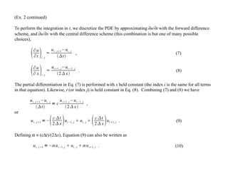 (Ex. 2 continued)
To perform the integration in t, we discretize the PDE by approximating ∂u/∂t with the forward difference
scheme, and ∂u/∂x with the central difference scheme (this combination is but one of many possible
choices),
∂u
∂t i , j
≈
ui , j1−ui , j
t
, (7)
∂u
∂ x i , j
≈
ui1, j−ui−1, j
2 x
. (8)
The partial differentiation in Eq. (7) is performed with x held constant (the index i is the same for all terms
in that equation). Likewise, t (or index j) is held constant in Eq. (8). Combining (7) and (8) we have
ui , j1−ui , j
t
= c
ui1, j−ui−1, j
2 x
,
or
ui , j1 =−c t
2 x ui−1, j  ui , j  c t
2 x ui1, j . (9)
Defining α ≡ (c∆t)/(2∆x), Equation (9) can also be written as
ui , j1 =− ui−1, j  ui , j   ui1, j . (10)
 