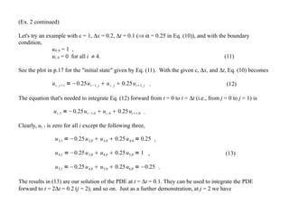 (Ex. 2 continued)
Let's try an example with c = 1, ∆x = 0.2, ∆t = 0.1 (⇒ α = 0.25 in Eq. (10)), and with the boundary
condition,
u4, 0 = 1 ,
ui, 0 = 0 for all i ≠ 4. (11)
See the plot in p.17 for the "initial state" given by Eq. (11). With the given c, ∆x, and ∆t, Eq. (10) becomes
ui , j1 =−0.25ui−1, j  ui , j  0.25ui1, j . (12)
The equation that's needed to integrate Eq. (12) forward from t = 0 to t = ∆t (i.e., from j = 0 to j = 1) is
ui ,1 =−0.25ui−1,0  ui ,0  0.25ui1,0 .
Clearly, ui, 1 is zero for all i except the following three,
u3,1 =−0.25u2,0  u3,0  0.25u4,0 = 0.25 ,
u4,1 =−0.25u3,0  u4,0  0.25u5,0 = 1 , (13)
u5,1 =−0.25u4,0  u5,0  0.25u6,0 =−0.25 .
The results in (13) are our solution of the PDE at t = ∆t = 0.1. They can be used to integrate the PDE
forward to t = 2∆t = 0.2 (j = 2), and so on. Just as a further demonstration, at j = 2 we have
 