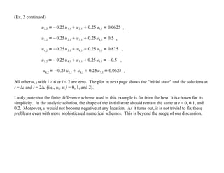 (Ex. 2 continued)
u2,2 =−0.25u1,1  u2,1  0.25u3,1 = 0.0625 ,
u3,2 =−0.25u2,1  u3,1  0.25u4,1 = 0.5 ,
u4,2 =−0.25u3,1  u4,1  0.25u5,1 = 0.875 ,
u5,2 =−0.25u4,1  u5,1  0.25u6,1 =−0.5 ,
u6,2 =−0.25u5,1  u6,1  0.25u7,1 = 0.0625 .
All other ui, 2 with i > 6 or i < 2 are zero. The plot in next page shows the "initial state" and the solutions at
t = ∆t and t = 2∆t (i.e., ui,j at j = 0, 1, and 2).
Lastly, note that the finite difference scheme used in this example is far from the best. It is chosen for its
simplicity. In the analytic solution, the shape of the initial state should remain the same at t = 0, 0.1, and
0.2. Moreover, u would not become negative at any location. As it turns out, it is not trivial to fix these
problems even with more sophisticated numerical schemes. This is beyond the scope of our discussion.
 