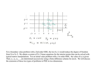 For a boundary value problem with a 2nd order ODE, the two b.c.'s would reduce the degree of freedom
from N to N−2; We obtain a system of N−2 linear equations for the interior points that can be solved with
typical matrix manipulations. For an initial value problem with a 1st order ODE, the value of u0 is given.
Then, u1, u2, u3, ..., are determined successively using a finite difference scheme for du/dx. We will discuss
the extension of these two types of problems to PDE in two dimensions.
 
