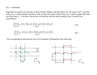(Ex. 1 continued)
Equations (1) and (2) are the same as those for the ordinary 2nd derivatives, d2
u/dx2
and d2
u/dy2
, only that
in Eq. (1) y is held constant (all terms in Eq. (1) have the same j) and in Eq. (2) x is held constant (all terms
have the same i). For those who are not yet familiar with the index notation, Eqs. (1) and (2) are
equivalent to
∂
2
u
∂ x
2 ≈
ux− x , y−2 ux , yu x x , y
 x
2 , (1a)
∂
2
u
∂ y
2 ≈
ux , y− y−2 ux , yu x , y y
 y
2 . (2a)
The correspondence between the two set of notations is illustrated in the following.
 