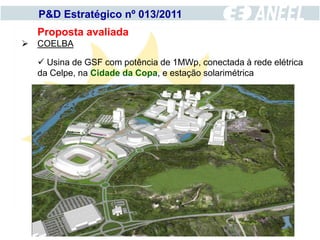 P&D Estratégico nº 013/2011
  Proposta avaliada
 COELBA

   Usina de GSF com potência de 1MWp, conectada à rede elétrica
  da Celpe, na Cidade da Copa, e estação solarimétrica
 