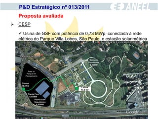 P&D Estratégico nº 013/2011
  Proposta avaliada
 CESP

   Usina de GSF com potência de 0,73 MWp, conectada à rede
  elétrica do Parque Villa Lobos, São Paulo, e estação solarimétrica
 