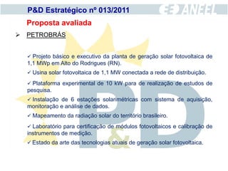 P&D Estratégico nº 013/2011
  Proposta avaliada
 PETROBRÁS


   Projeto básico e executivo da planta de geração solar fotovoltaica de
  1,1 MWp em Alto do Rodrigues (RN).
   Usina solar fotovoltaica de 1,1 MW conectada a rede de distribuição.

   Plataforma experimental de 10 kW para de realização de estudos de
  pesquisa.
   Instalação de 6 estações solarimétricas com sistema de aquisição,
  monitoração e análise de dados.
   Mapeamento da radiação solar do território brasileiro.

   Laboratório para certificação de módulos fotovoltaicos e calibração de
  instrumentos de medição.
   Estado da arte das tecnologias atuais de geração solar fotovoltaica.
 