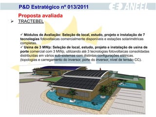 P&D Estratégico nº 013/2011
  Proposta avaliada
 TRACTEBEL


    Módulos de Avaliação: Seleção de local, estudo, projeto e instalação de 7
   tecnologias fotovoltaicas comercialmente disponíveis e estações solarimétricas
   completas.
    Usina de 3 MWp: Seleção de local, estudo, projeto e instalação de usina de
   porte comercial com 3 MWp, utilizando até 3 tecnologias fotovoltaicas consolidadas
   distribuídas em vários sub-sistemas com distintas configurações elétricas.
   (topologias e carregamento do inversor, porte do inversor, nível de tensão CC).
 