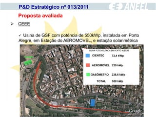 P&D Estratégico nº 013/2011
  Proposta avaliada
 CEEE

   Usina de GSF com potência de 550kWp, instalada em Porto
  Alegre, em Estação do AEROMOVEL, e estação solarimétrica
 