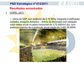 P&D Estratégico nº 013/2011
   Resultados encontrados
 COPEL (251)

    Usina de GSF com potência de 2,19 MWp integrada à edificação
   (estádio Joaquim Américo – Arena da Baixada) com radiação
   solar média anual no plano horizontal de 3,72 kWh/m².dia, com
   potência máxima de e produção anual média de 2.407,35 MWh
 