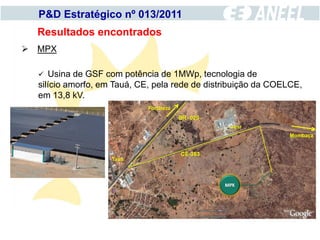 P&D Estratégico nº 013/2011
  Resultados encontrados
 MPX

    Usina de GSF com potência de 1MWp, tecnologia de
  silício amorfo, em Tauá, CE, pela rede de distribuição da COELCE,
  em 13,8 kV.
 