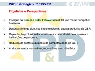 P&D Estratégico nº 013/2011

    Objetivos e Perspectivas

   Inserção da Geração Solar Fotovoltaica (GSF) na matriz energética
    brasileira;

   Desenvolvimento científico e tecnológico da cadeia produtiva da GSF;

   Capacitação profissional e infraestrutura laboratorial de empresas e
    instituições de pesquisa;

   Redução de custos e aumento da competitividade da GSF;

   Aprimoramentos normativos, regulatórios e/ou tributários.
 