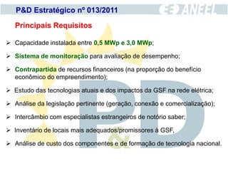 P&D Estratégico nº 013/2011

   Principais Requisitos

 Capacidade instalada entre 0,5 MWp e 3,0 MWp;

 Sistema de monitoração para avaliação de desempenho;

 Contrapartida de recursos financeiros (na proporção do benefício
  econômico do empreendimento);

 Estudo das tecnologias atuais e dos impactos da GSF na rede elétrica;

 Análise da legislação pertinente (geração, conexão e comercialização);

 Intercâmbio com especialistas estrangeiros de notório saber;

 Inventário de locais mais adequados/promissores à GSF,

 Análise de custo dos componentes e de formação de tecnologia nacional.
 