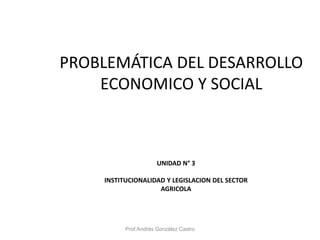 PROBLEMÁTICA DEL DESARROLLO
ECONOMICO Y SOCIAL
UNIDAD N° 3
INSTITUCIONALIDAD Y LEGISLACION DEL SECTOR
AGRICOLA
Prof.Andrés González Castro
 