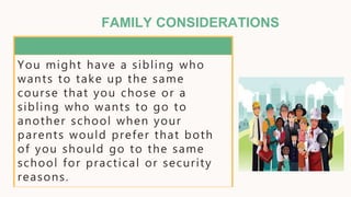 FAMILY CONSIDERATIONS
You might have a sibling who
wants to take up the same
course that you chose or a
sibling who wants to go to
another school when your
parents would prefer that both
of you should go to the same
school for practical or security
reasons.
 
