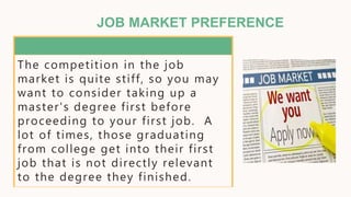 JOB MARKET PREFERENCE
The competition in the job
market is quite stiff, so you may
want to consider taking up a
master's degree first before
proceeding to your first job. A
lot of times, those graduating
from college get into their first
job that is not directly relevant
to the degree they finished.
 