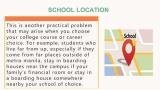 SCHOOL LOCATION
This is another practical problem
that may arise when you choose
your college course or career
choice. For example, students who
live far from up, especially if they
come from far places outside of
metro manila, stay in boarding
houses near the campus if your
family's financial room or stay in
a boarding house somewhere
nearby your school of choice.
 